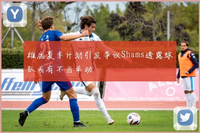 雄鹿夏季计划引发争议Shams透露球队或有不当举动