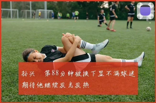 孙兴慜第88分钟被换下显不满球迷期待他继续发光发热