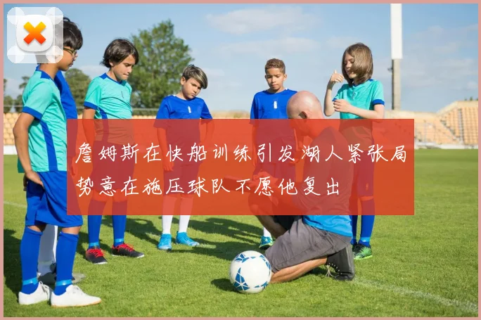 詹姆斯在快船训练引发湖人紧张局势意在施压球队不愿他复出