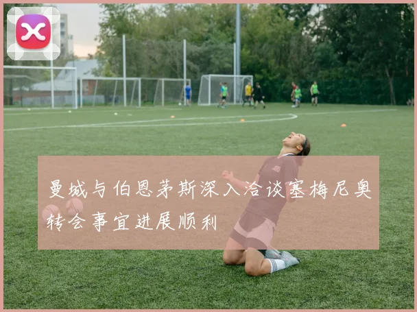 曼城与伯恩茅斯深入洽谈塞梅尼奥转会事宜进展顺利