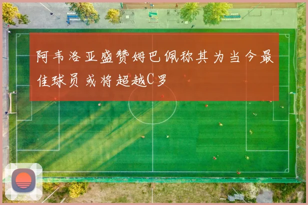 阿韦洛亚盛赞姆巴佩称其为当今最佳球员或将超越C罗