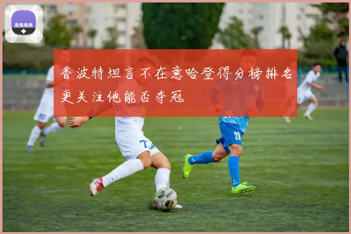 香波特坦言不在意哈登得分榜排名更关注他能否夺冠