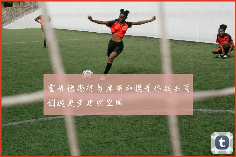 霍福德期待与库明加携手作战共同创造更多进攻空间