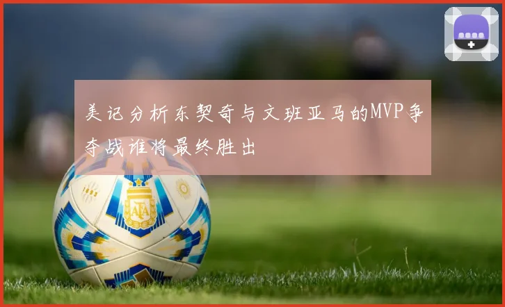 美记分析东契奇与文班亚马的MVP争夺战谁将最终胜出
