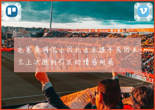 孔塞桑调侃小因扎吉未握手或因米兰上次胜利引发的情感纠葛