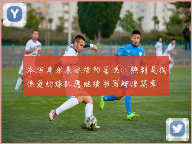 本坦库尔表达续约喜悦：热刺是我热爱的球队愿继续书写辉煌篇章