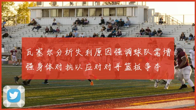 瓦塞尔分析失利原因强调球队需增强身体对抗以应对对手篮板争夺