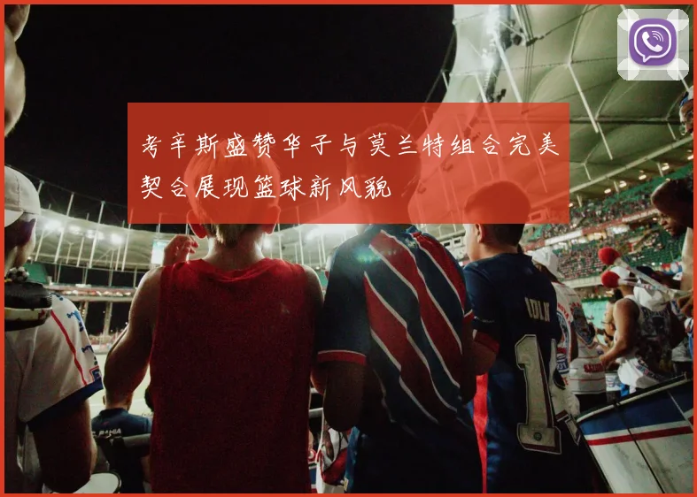考辛斯盛赞华子与莫兰特组合完美契合展现篮球新风貌