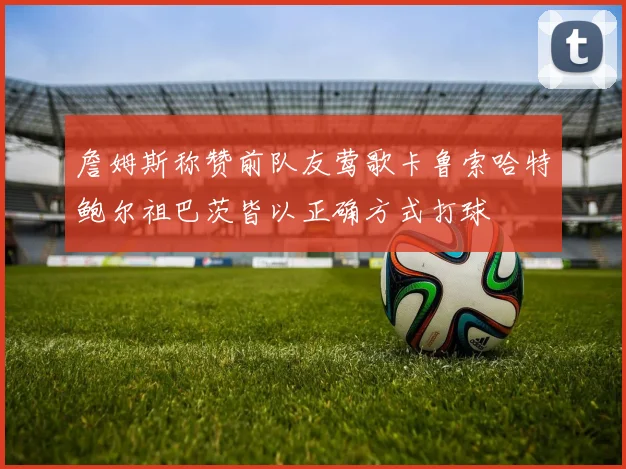 詹姆斯称赞前队友莺歌卡鲁索哈特鲍尔祖巴茨皆以正确方式打球