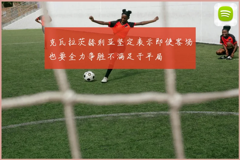 克瓦拉茨赫利亚坚定表示即使客场也要全力争胜不满足于平局