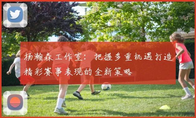 杨瀚森工作室：把握多重机遇打造精彩赛事表现的全新策略