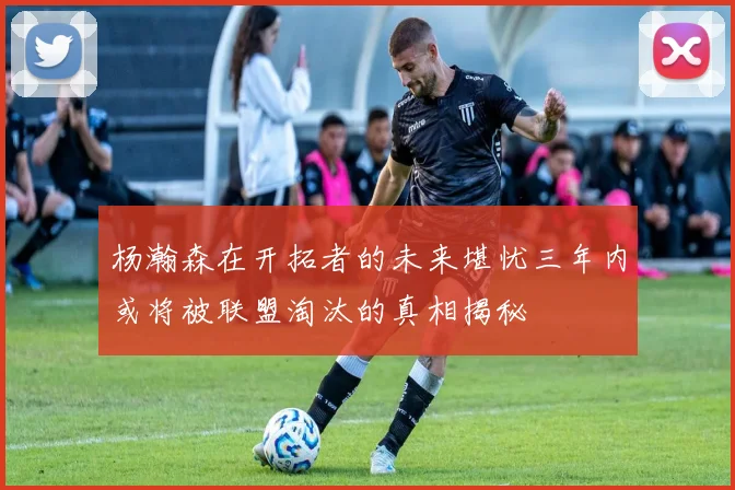 杨瀚森在开拓者的未来堪忧三年内或将被联盟淘汰的真相揭秘