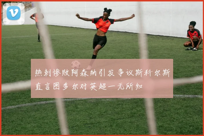 热刺惨败阿森纳引发争议斯科尔斯直言图多尔对英超一无所知